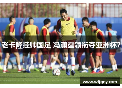 老卡隆挂帅国足 冯潇霆领衔夺亚洲杯？
